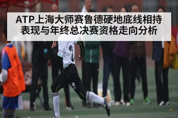 ATP上海大师赛鲁德硬地底线相持表现与年终总决赛资格走向分析